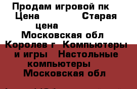 Продам игровой пк  › Цена ­ 45 000 › Старая цена ­ 60 000 - Московская обл., Королев г. Компьютеры и игры » Настольные компьютеры   . Московская обл.